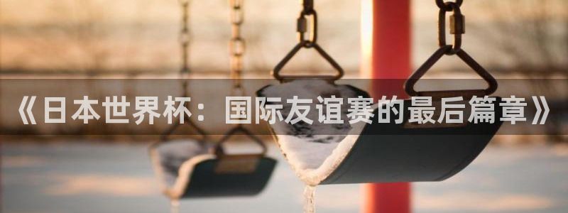 男足世界杯预选赛赛程：《日本世界杯：国际友谊赛的最后篇章》